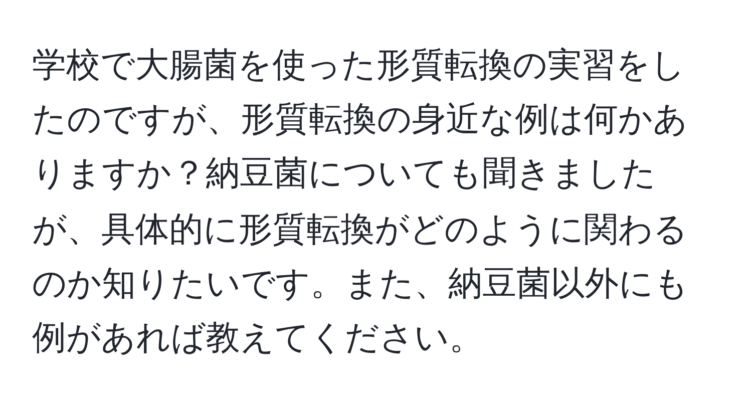 学校で大腸菌を使った形質転換の実習をしたのですが、形質転換の身近な例は何かありますか？納豆菌についても聞きましたが、具体的に形質転換がどのように関わるのか知りたいです。また、納豆菌以外にも例があれば教えてください。