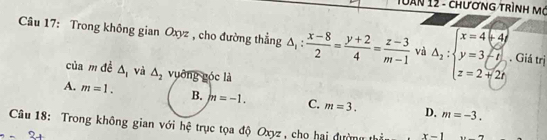 uàn 12 - chương trình mô
Câu 17: Trong không gian Oxyz , cho đường thẳng △ _1: (x-8)/2 = (y+2)/4 = (z-3)/m-1  và Delta _2:beginarrayl x=4+4i y=3-i z=2+2iendarray. Giá trị
của m đề △ _1 và △ _2 vuỡng góc là
A. m=1. B. m=-1. C. m=3. D. m=-3. 
Câu 18: Trong không gian với hệ trục tọa độ Oxyz , cho hai đường thầu x-1