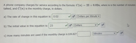 A phone company charges for service according to the formula; C(n)=23+0.02n , where n is the number of minutes
talked, and C(n) is the monthly charge, in dollars. 
a) The rate of change in this equation is: 0.02 Dollars per Minute
b) The initial value in this equation is: 23 Dollars
c) How many minutes are used if the monthly charge is $30.82? Minutes