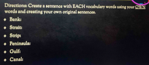 Directions: Create a sentence with EACH vocabulary words using your OWN 
words and creating your own original sentences. 
Bank; 
Strait: 
Strip: 
Peninsula; 
Gulf: 
Canal: