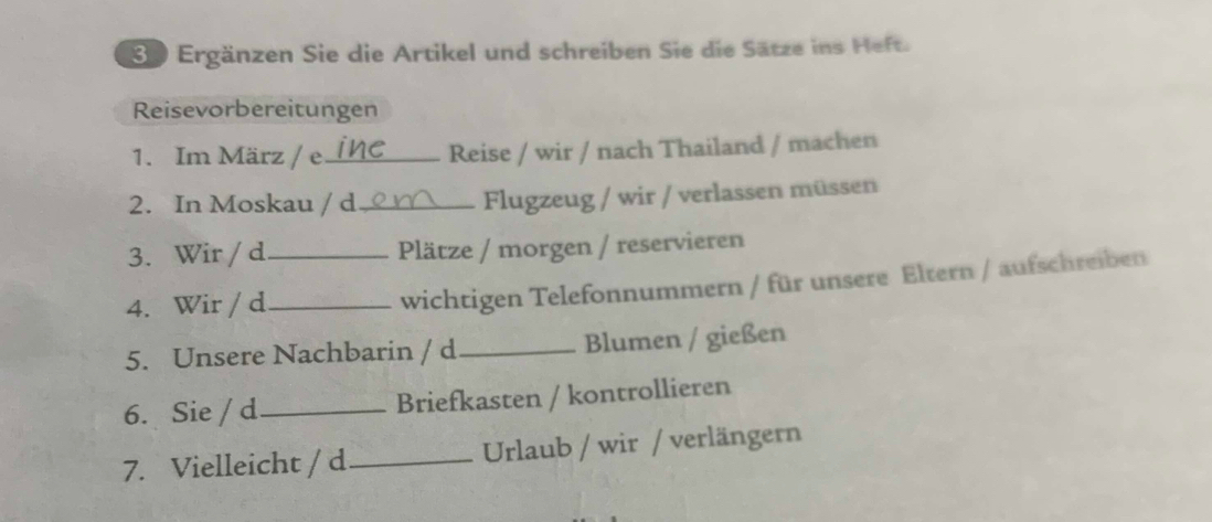 Se Ergänzen Sie die Artikel und schreiben Sie die Sätze ins Heft. 
Reisevorbereitungen 
1. Im März / e_ Reise / wir / nach Thailand / machen 
2. In Moskau / d_ Flugzeug / wir / verlassen müssen 
3. Wir / d _Plätze / morgen / reservieren 
4. Wir / d_ 
wichtigen Telefonnummern / für unsere Eltern / aufschreiben 
5. Unsere Nachbarin / d _Blumen / gießen 
6. Sie / d _Briefkasten / kontrollieren 
7. Vielleicht / d _Urlaub / wir / verlängern