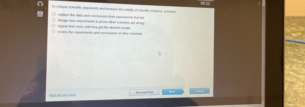 59:22
To critique scientific arguments and increase the validity of scientific evidence, scientists
replace the data and conclusions from experiments that fail.
design new experiments to prove other scientists are wrong
repeat their tests until they get the desired results
review the experiments and conclusions of other scientists
Save and Exit Next Submit
Mark this and return