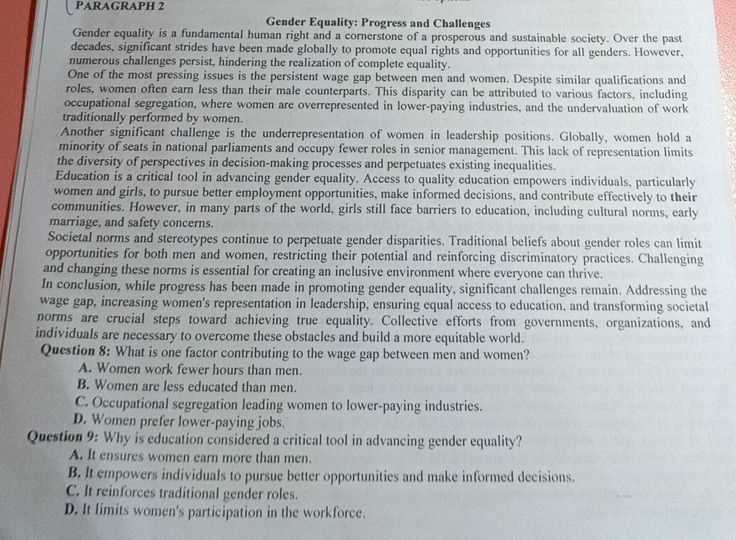 PARAGRAPH 2
Gender Equality: Progress and Challenges
Gender equality is a fundamental human right and a cornerstone of a prosperous and sustainable society. Over the past
decades, significant strides have been made globally to promote equal rights and opportunities for all genders. However,
numerous challenges persist, hindering the realization of complete equality.
One of the most pressing issues is the persistent wage gap between men and women. Despite similar qualifications and
roles, women often earn less than their male counterparts. This disparity can be attributed to various factors, including
occupational segregation, where women are overrepresented in lower-paying industries, and the undervaluation of work
traditionally performed by women.
Another significant challenge is the underrepresentation of women in leadership positions. Globally, women hold a
minority of seats in national parliaments and occupy fewer roles in senior management. This lack of representation limits
the diversity of perspectives in decision-making processes and perpetuates existing inequalities.
Education is a critical tool in advancing gender equality. Access to quality education empowers individuals, particularly
women and girls, to pursue better employment opportunities, make informed decisions, and contribute effectively to their
communities. However, in many parts of the world, girls still face barriers to education, including cultural norms, early
marriage, and safety concerns.
Societal norms and stereotypes continue to perpetuate gender disparities. Traditional beliefs about gender roles can limit
opportunities for both men and women, restricting their potential and reinforcing discriminatory practices. Challenging
and changing these norms is essential for creating an inclusive environment where everyone can thrive.
In conclusion, while progress has been made in promoting gender equality, significant challenges remain. Addressing the
wage gap, increasing women's representation in leadership, ensuring equal access to education, and transforming societal
norms are crucial steps toward achieving true equality. Collective efforts from governments, organizations, and
individuals are necessary to overcome these obstacles and build a more equitable world.
Question 8: What is one factor contributing to the wage gap between men and women?
A. Women work fewer hours than men.
B. Women are less educated than men.
C. Occupational segregation leading women to lower-paying industries.
D. Women prefer lower-paying jobs.
Question 9: Why is education considered a critical tool in advancing gender equality?
A. It ensures women earn more than men.
B. It empowers individuals to pursue better opportunities and make informed decisions.
C. It reinforces traditional gender roles.
D. It limits women's participation in the workforce.