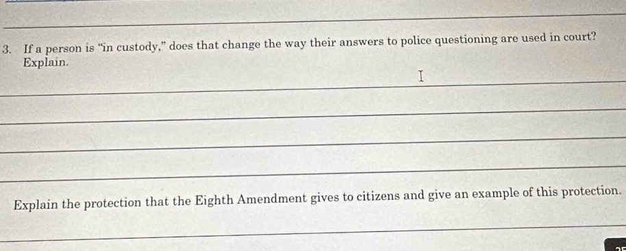 If a person is “in custody,” does that change the way their answers to police questioning are used in court? 
Explain. 
_ 
_ 
_ 
_ 
Explain the protection that the Eighth Amendment gives to citizens and give an example of this protection. 
_