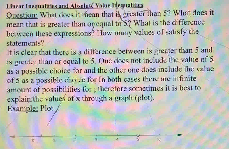 Linear Inequalities and Absolute Value Inequalities 
Question: What does it mean that is greater than 5? What does it 
mean that is greater than or equal to 5? What is the difference 
between these expressions? How many values of satisfy the 
statements? 
It is clear that there is a difference between is greater than 5 and 
is greater than or equal to 5. One does not include the value of 5
as a possible choice for and the other one does include the value 
of 5 as a possible choice for In both cases there are infinite 
amount of possibilities for ; therefore sometimes it is best to 
explain the values of x through a graph (plot).