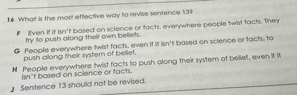 What is the most effective way to revise sentence 13?
F Even if it isn't based on science or facts, everywhere people twist facts. They
try to push along their own beliefs.
G People everywhere twist facts, even if it isn't based on science or facts, to
push along their system of belief.
H People everywhere twist facts to push along their system of belief, even if it
isn't based on science or facts.
」 Sentence 13 should not be revised.