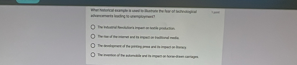 What historical example is used to illustrate the fear of technological I point
advancements leading to unemployment?
The Industrial Revolution's impact on textile production.
The rise of the internet and its impact on traditional media.
The development of the printing press and its impact on literacy.
The invention of the automobile and its impact on horse-drawn carriages.