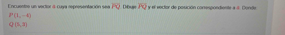 Encuentre un vector @ cuya representación sea overline PQ. Dibuje overline PQ y el vector de posición correspondiente a @. Donde:
P(1,-4)
Q(5,3)