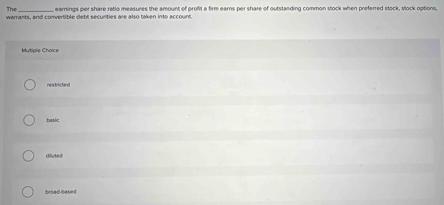 The _earnings per share ratio measures the amount of profit a firm earns per share of outstanding common stock when preferred stock, stock options,
warrants, and convertible debt securities are also taken into account.
Multiple Choice
restricted
basic
diluted
broad-based