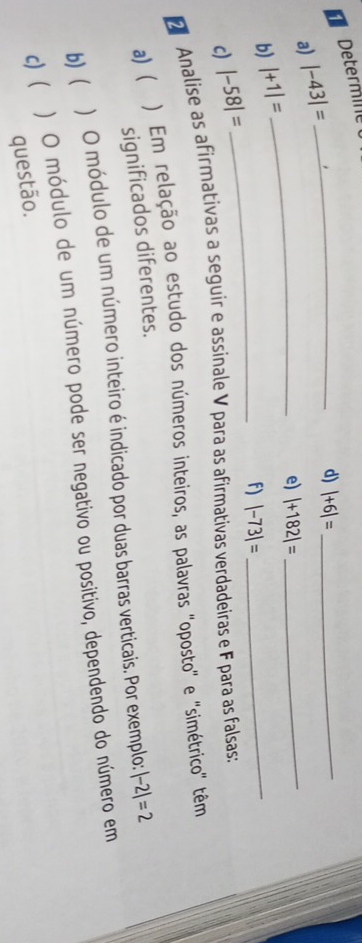 Determile 
a) |-43|=
_d) |+6|= _ 
_e) |+182|=
b) |+1|=
_ 
_f) |-73|=
_ 
c) |-58|=
Analise as afirmativas a seguir e assinale V para as afirmativas verdadeiras e F para as falsas: 
a) ) Em relação ao estudo dos números inteiros, as palavras 'oposto' e ''simétrico' têm 
significados diferentes. 
b) ( ) O módulo de um número inteiro é indicado por duas barras verticais. Por exemplo: |-2|=2
c) ) O módulo de um número pode ser negativo ou positivo, dependendo do número em 
questão.