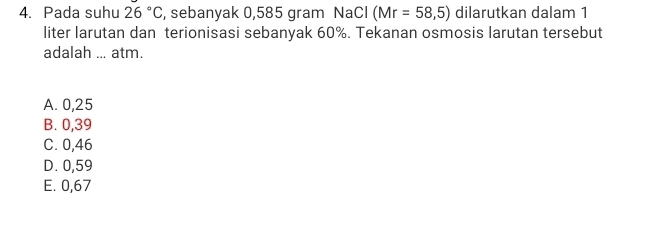 Pada suhu 26°C , sebanyak 0,585 gram NaCl (Mr=58,5) dilarutkan dalam 1
liter larutan dan terionisasi sebanyak 60%. Tekanan osmosis larutan tersebut
adalah ... atm.
A. 0,25
B. 0,39
C. 0,46
D. 0,59
E. 0,67