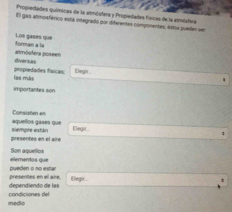 Propiedades químicas de la atmósfera y Propiedades físicas de la atmósfera 
El gas atmosférico está integrado por diferentes componentes; éstos pueden ser 
Los gases que 
forman a la 
atmósfera poseen 
diversas 
propiedades físicas; Elegir... 
las más 
importantes son 
Consisten en 
aquellos gases que 
siempre están Elegir... 
presentes en el aire 
Son aquelios 
elementos que 
pueden o no estar 
presentes en el aire, Elegir... 
dependíendo de las 
condiciones del 
medio