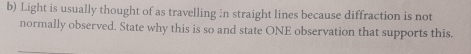 Light is usually thought of as travelling in straight lines because diffraction is not 
normally observed. State why this is so and state ONE observation that supports this.