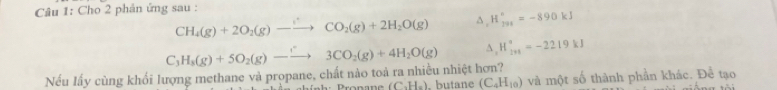 Cho 2 phản ứng sau :
CH_4(g)+2O_2(g)to CO_2(g)+2H_2O(g) Δ . H_(201)°=-890kJ
A ,
 1/2  H_3(g)+5O_2(g)to 3CO_2(g)+4H_2O(g) H_(101)°=-2219kJ
Nếu lấy cùng khối lượng methane và propane, chất nào toả ra nhiều nhiệt hơn? và một số thành phần khác. Để tạo
(C_aH_a) butane (C_4H_10)