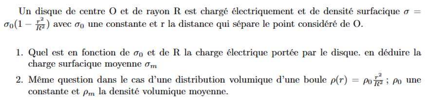 Un disque de centre O et de rayon R est chargé électriquement et de densité surfacique sigma =
sigma _0(1- r^2/R^2 ) avec sigma _0 une constante et r la distance qui sépare le point considéré de O. 
1. Quel est en fonction de sigma _0 et de R la charge électrique portée par le disque. en déduire la 
charge surfacique moyenne sigma _m
2. Même question dans le cas d'une distribution volumique d'une boule rho (r)=rho _0 r^2/R^2 ; ρo une 
constante et rho _m la densité volumique moyenne.