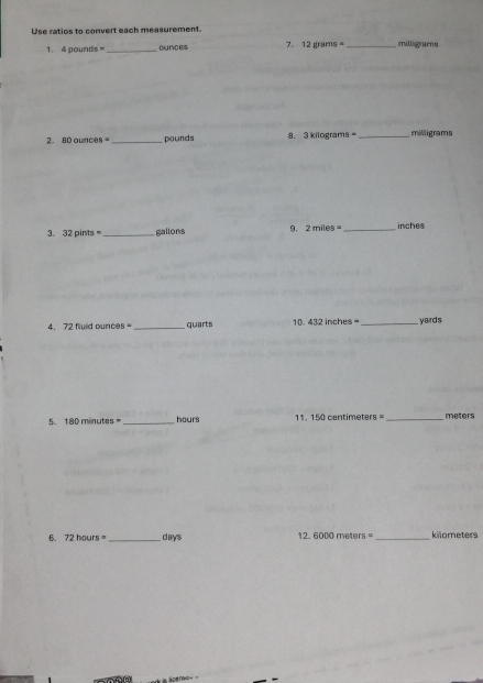 Use ratios to convert each measurement 
1. 4 aoun 5° _ ounces 7. 12grams= _ milligrams
2. 80ounces= _ pounds 8. 3 kilograms _ milligrams
3. 32pints= _  gallons 9. 2miles= _  inches
4. 72 fluid ounces =_  quarts 10. 432inches= _  yards
5. 180minutes= _ hours 11. 150centimeters= _ meters
6. 72hours= _ days 12. 6000 meters _ kilometers