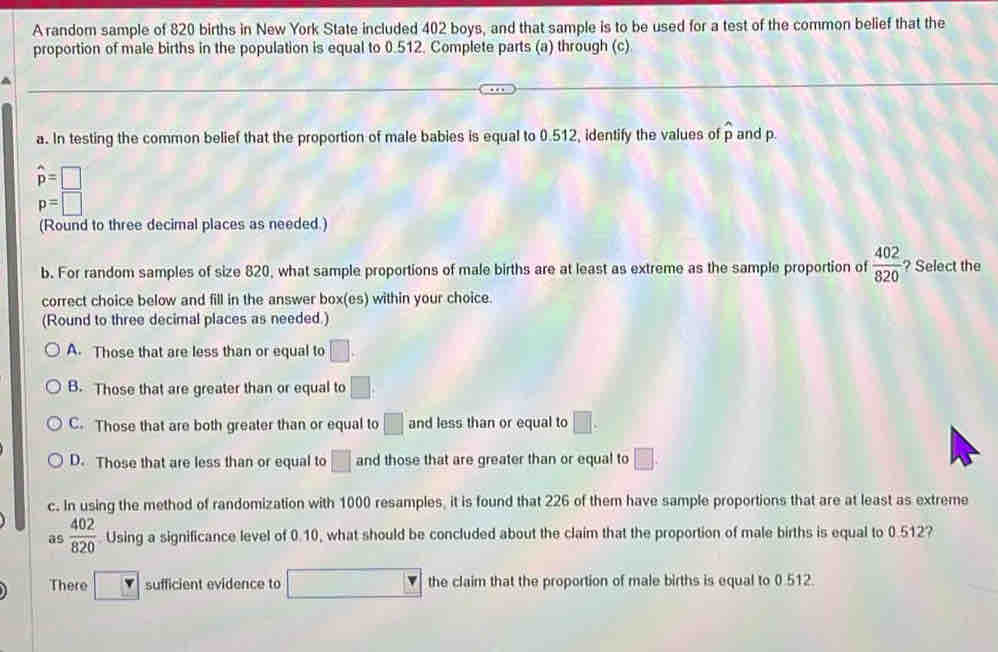 A random sample of 820 births in New York State included 402 boys, and that sample is to be used for a test of the common belief that the
proportion of male births in the population is equal to 0.512. Complete parts (a) through (c)
a. In testing the common belief that the proportion of male babies is equal to 0.512, identify the values of widehat p and p.
hat p=□
p=□
(Round to three decimal places as needed.)
b. For random samples of size 820, what sample proportions of male births are at least as extreme as the sample proportion of  402/820  ? Select the
correct choice below and fill in the answer box(es) within your choice.
(Round to three decimal places as needed.)
A. Those that are less than or equal to □.
B. Those that are greater than or equal to □.
C. Those that are both greater than or equal to □ and less than or equal to □.
D. Those that are less than or equal to □ and those that are greater than or equal to □. 
c. In using the method of randomization with 1000 resamples, it is found that 226 of them have sample proportions that are at least as extreme
as  402/820  Using a significance level of 0.10, what should be concluded about the claim that the proportion of male births is equal to 0.512?
There r sufficient evidence to □ the claim that the proportion of male births is equal to 0.512