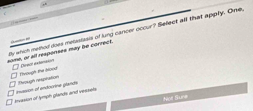 Chu Det hi
AA
ky Erin - Eein
By which method does metastasis of lung cancer occur? Select all that apply. One
Question 89
some, or all responses may be correct.
Direct extension
Through the blood
Through respiration
Invasion of endocrine glands
Invasion of lymph glands and vessels
Not Sure