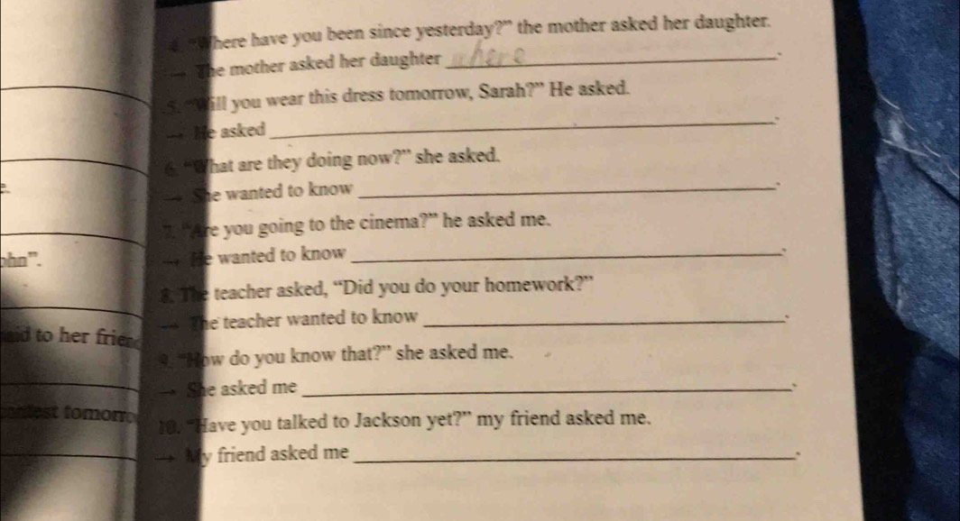 Where have you been since yesterday?” the mother asked her daughter. 
The mother asked her daughter_ 
. 
5. “Will you wear this dress tomorrow, Sarah?” He asked. 
—- He asked 
_. 
6. “What are they doing now?” she asked. 
— She wanted to know_ 
. 
7. “Are you going to the cinema?” he asked me. 
ɔhn'. — He wanted to know_ 
. 
8. The teacher asked, “Did you do your homework?” 
— The teacher wanted to know_ 
aid to her frie 
9. “How do you know that?” she asked me. 
→ She asked me_ 
` 
st tomor 
10. “Have you talked to Jackson yet?” my friend asked me. 
My friend asked me_