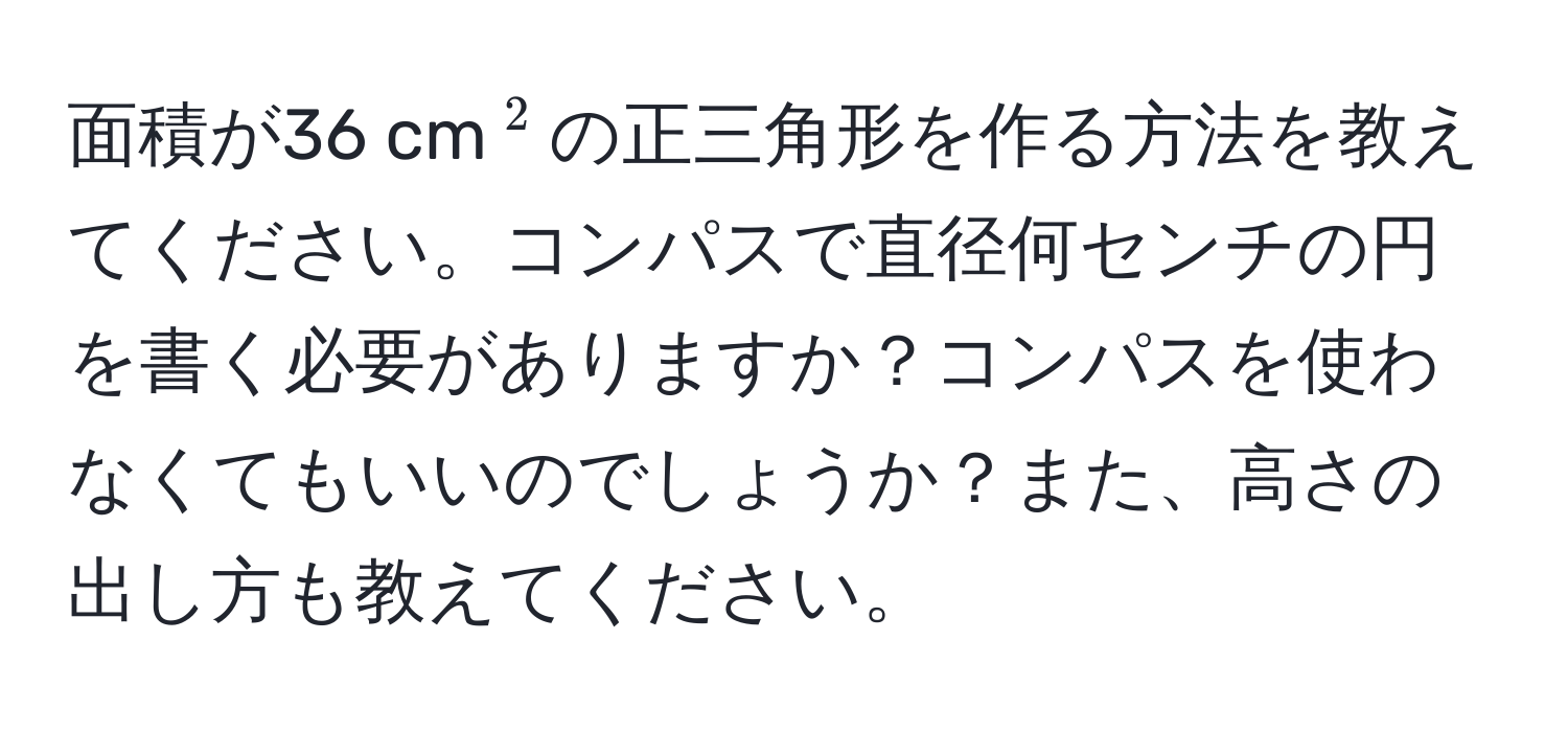 面積が36 cm(^2)の正三角形を作る方法を教えてください。コンパスで直径何センチの円を書く必要がありますか？コンパスを使わなくてもいいのでしょうか？また、高さの出し方も教えてください。