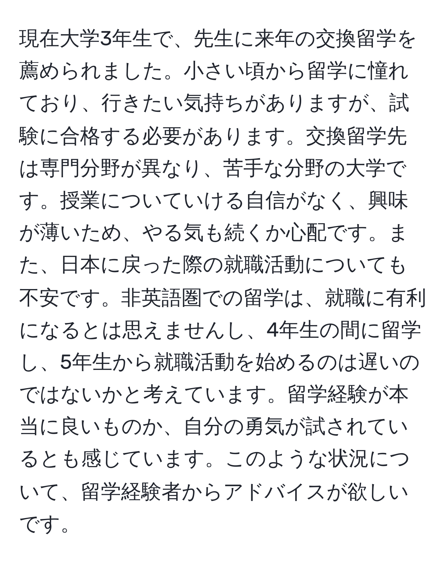 現在大学3年生で、先生に来年の交換留学を薦められました。小さい頃から留学に憧れており、行きたい気持ちがありますが、試験に合格する必要があります。交換留学先は専門分野が異なり、苦手な分野の大学です。授業についていける自信がなく、興味が薄いため、やる気も続くか心配です。また、日本に戻った際の就職活動についても不安です。非英語圏での留学は、就職に有利になるとは思えませんし、4年生の間に留学し、5年生から就職活動を始めるのは遅いのではないかと考えています。留学経験が本当に良いものか、自分の勇気が試されているとも感じています。このような状況について、留学経験者からアドバイスが欲しいです。