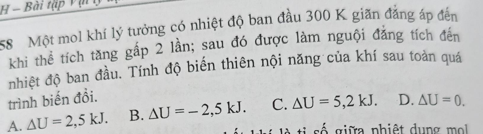 Bài tập v ậ t 
58 Một mol khí lý tưởng có nhiệt độ ban đầu 300 K giãn đẳng áp đến
khi thể tích tăng gấp 2 lần; sau đó được làm nguội đẳng tích đến
nhiệt độ ban đầu. Tính độ biến thiên nội năng của khí sau toàn quá
trình biến đổi.
A. △ U=2,5kJ. B. △ U=-2,5kJ. C. △ U=5,2kJ. D. △ U=0. 
giữa nhiệt dung m ol