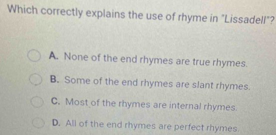 Which correctly explains the use of rhyme in "Lissadell"?
A. None of the end rhymes are true rhymes.
B. Some of the end rhymes are slant rhymes.
C. Most of the rhymes are internal rhymes.
D. All of the end rhymes are perfect rhymes