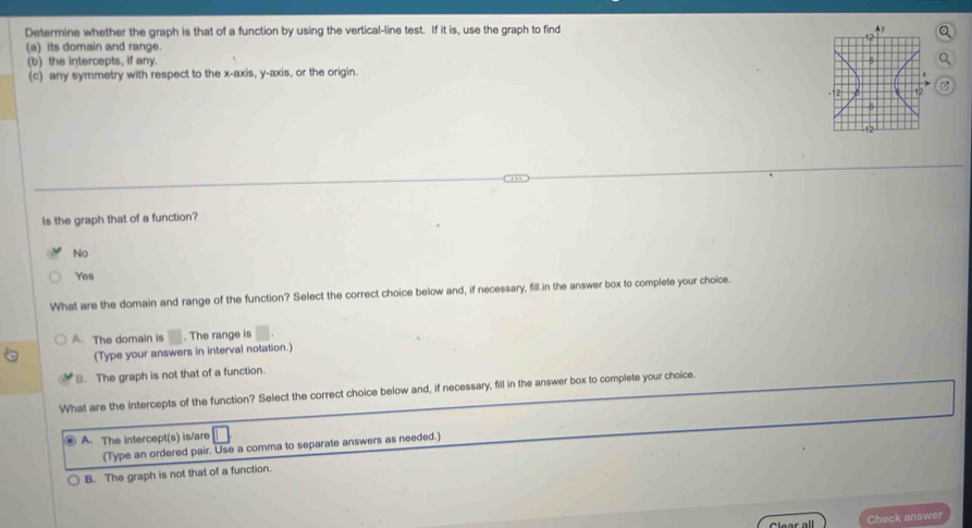 Determine whether the graph is that of a function by using the vertical-line test. If it is, use the graph to find Q
(a) its domain and range.
(b) the intercepts, if any.
(c) any symmetry with respect to the x-axis, y-axis, or the origin.

Is the graph that of a function?
No
Yes
What are the domain and range of the function? Select the correct choice below and, if necessary, fill.in the answer box to complete your choice.
A. The domain is . The range is
(Type your answers in interval notation.)
B. The graph is not that of a function.
What are the intercepts of the function? Select the correct choice below and, if necessary, fill in the answer box to complete your choice.
A. The intercept(s) is/are
(Type an ordered pair. Use a comma to separate answers as needed.)
B. The graph is not that of a function.
Clear all Check answer