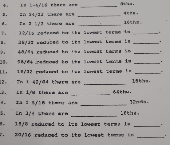 In 1-4/16 there are _ 8ths. 
5. In 24/23 there are _ 4the. 
6. In 2 1/2 there are _ 16ths. 
7. 12/16 reduced to its lowest terms is _. 
8. 28/32 reduced to its lowest terms is _, 
9. 48/64 reduced to its lowest terms is _. 
10. 96/64 reduced to its lowest terms is _. 
11. 19/32 reduced to its lowest terms is _. 
12. In 1 40/54 there are _ 16ths. 
13. In 1/8 there are _ 64ths. 
4. In 1 5/16 there are _ 32nds. 
5. In 3/4 there are _ 16ths 。 
6. 15/3 reduced to its lowest terms is _、 
7. 20/16 reduced to its lowest terms is_