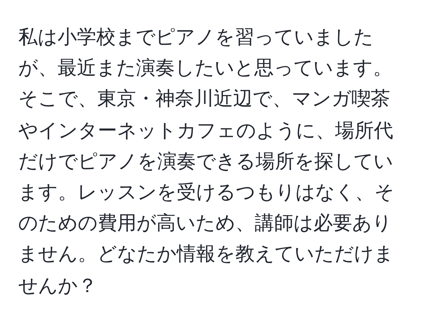 私は小学校までピアノを習っていましたが、最近また演奏したいと思っています。そこで、東京・神奈川近辺で、マンガ喫茶やインターネットカフェのように、場所代だけでピアノを演奏できる場所を探しています。レッスンを受けるつもりはなく、そのための費用が高いため、講師は必要ありません。どなたか情報を教えていただけませんか？