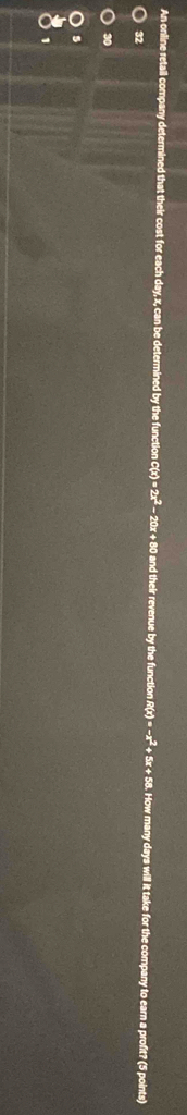 An online retail company determined that their cost for each day, x, can be determined by the function C C(x)=2x^2- 20x + 80 and their revenue by the function. R(x)=-x^2+5x+58 How many days will it take for the company to earn a profit? (5 points)
32
30
1