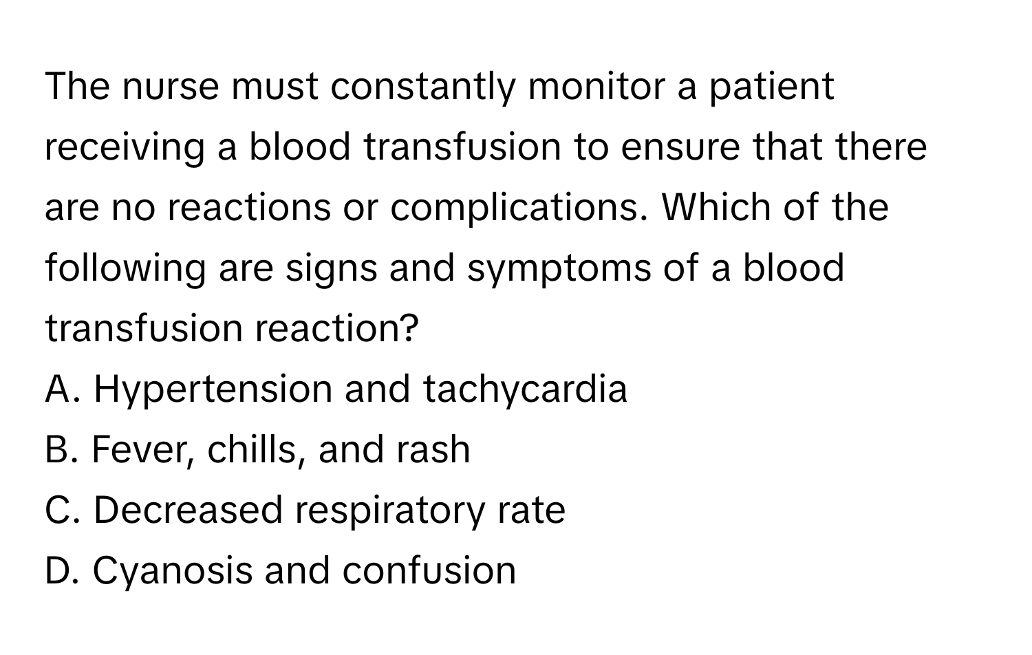 The nurse must constantly monitor a patient receiving a blood transfusion to ensure that there are no reactions or complications. Which of the following are signs and symptoms of a blood transfusion reaction?

A. Hypertension and tachycardia
B. Fever, chills, and rash
C. Decreased respiratory rate
D. Cyanosis and confusion