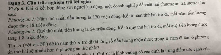 Dạng 3. Câu trắc nghiệm trả lời ngắn 
Vì dụ 6. Khi kí kết hợp đồng với người lao động, một doanh nghiệp đề xuất hai phương án trả lương như 
sau: 
Phương án 1: Năm thứ nhất, tiền lương là 120 triệu đồng. Kể từ năm thứ hai trở đi, mỗi năm tiền lương 
được tăng 18 triệu đồng. 
Phương án 2: Quý thứ nhất, tiền lương là 24 triệu đồng. Kể từ quý thứ hai trở đi, mỗi quý tiền lương được 
tăng 1, 8 triệu đồng. 
Tìm n (với n∈ N^*° ) để từ năm thứ n trở đi thì tổng số tiền lương nhận được trong n năm đi làm ở phương 
án thứ hai sẽ nhiều hơn ở phương án thứ nhất? ing 1. Gọi C, là hình vuông có các đinh là trung điểm các cạnh của