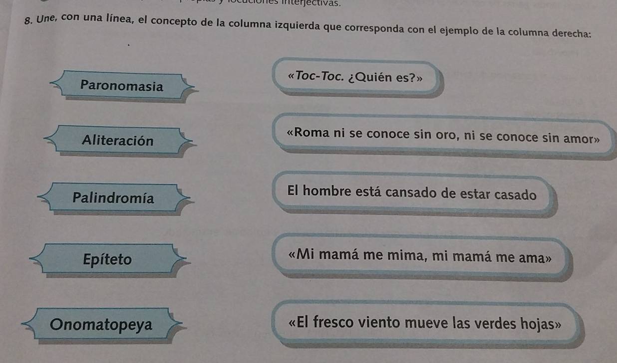 ones interjectivas.
8. Une, con una línea, el concepto de la columna izquierda que corresponda con el ejemplo de la columna derecha:
«Toc-Toc. ¿Quién es?»
Paronomasia
Aliteración
«Roma ni se conoce sin oro, ni se conoce sin amor»
Palindromía
El hombre está cansado de estar casado
Epíteto
«Mi mamá me mima, mi mamá me ama»
Onomatopeya «El fresco viento mueve las verdes hojas»