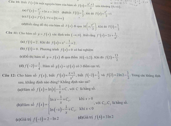 Biết F(x) là một nguyên hàm của hàm số f(x)= (x^2+1)/x  trên khoàng (0;+∈fty ).
(a) F(x)= x^2/2 +ln x+2025 (b)Biết F(1)= 3/2  , khi đó F(e)= e^2/2 +1
(c) F(x)=f'(x),forall x∈ (0;+∈fty )
(d)Biết rằng đồ thị của hàm số F(x) đi qua M(e; e^2/2 ). Khi đó F(1)= 1/2 
Câu 11: Cho hàm số y=f(x) xác định trên (-∈fty ;0). Biết rằng f'(x)=2x+ 1/x^2 .
(a) f(1)=2. Khi đó f(x)=x^2- 1/x +2.
(b) f(1)=0. Phương trình f(x)=0 có hai nghiệm
(c)Đồ thị hàm số y=f(x) đi qua điểm M(-1;2). Khi đó f(2)= 13/2 
(d) f(-2)= 1/4 . Hàm số g(x)=xf(x) có 3 điểm cực trị.
Câu 12: Cho hàm số f(x) , biết f'(x)= (x+1)/x^2  , biết f(-2)= 3/2  và f(2)=2ln 2- 3/2 . Trong các khẳng định
sau, khẳng định nào đúng? Khẳng định nào sai?
(a)Hàm số f(x)=ln |x|- 1/x +C , với C là hằng số.
(b)Hàm số f(x)=beginarrayl ln x- 1/x +C_1,khix>0 ln (-x)- 1/x +C_2,khix<0endarray. , với C_1,C_2 là hằng số.
(c)Giá trị f(-1)=2-ln 2 (d)Giá trị f(4)=3ln 2