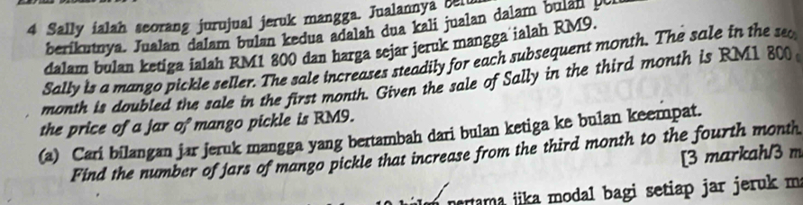 Sally ialah seorang jurujual jeruk mangga. Jualannya ben 
berikutnya. Jualan dalam bulan kedua adalah dua kali jualan dalam bulan 
dalam bulan ketiga ialah RM1 800 dan harga sejar jeruk mangga ialah RM9. 
Sally is a mango pickle seller. The sale increases steadily for each subsequent month. The sale in the sa
month is doubled the sale in the first month. Given the sale of Sally in the third month is RM1 800
the price of a jar of mango pickle is RM9. 
(a) Cari bilangan jar jeruk mangga yang bertambah dari bulan ketiga ke bulan keempat. 
Find the number of jars of mango pickle that increase from the third month to the fourth month
[3 markah/3 m 
rama jika modal bagi setiap jar jeruk m