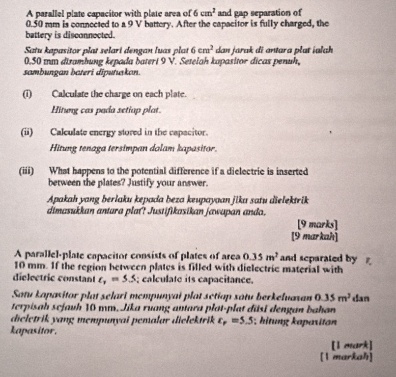 A parallel plate capacitor with plate area of 6cm^2 and gap separation of
0.50 mm is connected to a 9 V battery. After the capacitor is fully charged, the 
battery is disconnected. 
Satu kapasitor plat selari dengan luas plat 6cm^2 dan jarak di antara plat ialah
0.50 mm disambung kepada bateri 9 V. Setelah kapasitor dicas penuh, 
sambungan bateri diputuskan. 
(i) Calculate the charge on each plate. 
Hitung cas pada setiup plat. 
(ii) Calculate energy stored in the capacitor. 
Hitung tenaga tersimpan dalam kapasitor 
(iii) What happens to the potential difference if a dielectric is inserted 
between the plates? Justify your answer. 
Apakah yang berlaku kepada beza keupayaan jika satu dielektrik 
dimasukkan antara plat? Justifikasikan jawapan anda, 
[9 marks] 
[9 markah] 
A parallel-plate capacitor consists of plates of area 0.35m^2 and separated by
10 mm. If the region between plates is filled with dielectric material with 
dielectric constant t_1=5.5; calculate its capacitance. 
Satu kopasitor plat selari mempunyai plot setiop satu berkehuaxan 0.35m^2 dan 
terpisah scjauh 10 mm. Jika ruang antara plat-plat đüsi dengan bahan 
dieletrik yang mempunyai pemalar dielektrik varepsilon _r=5.5; hitung kapaxitan 
kapasitor. 
[l mark] 
[1 markah]