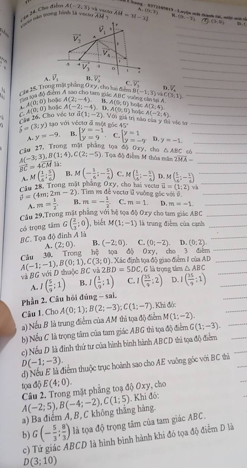 mi t hanz 
Cầu 24. Cho điểm A(-2;3) và vect
Vecto não trong hình là vecto overline AM ? overline AM=3[-overline 2] A (0,3) 1 09819 - Luyện môi thành tài, miệt môt tả
B. (9,-3) C(3,5) D. (
  
_
_
_
_
    
_
;_
C. overline V_3 D. vector V_4 _
Câu 25. Trong mặt phẳng Oxy, cho hai điểm B(-1;3) Và C(3,1). __
à
Tim tọa độ điểm lam giác ABC vuỡng cân tại A.
hoặc A(2;-4) B.
A. A(0;0) hoặc A(-2;-4). A(0;0) hoặc A(2;4). _
A(0;0)
C. A(0;0) hoặc A(-2;4).
Cầu 26. Cho véc tơ vector a(1;-2). Với giá trị nào của y thì véc tơ__
vector b=(3;y) tạo với véctơ đ một góc 45°
A. y=-9. B. beginarrayl y=-1 y=9endarray. C. beginarrayl y=1 y=-9^.endarray. D. y=-1. __
Câu 27. Trong mặt phẳng tọa độ Oxy, cho △ ABC có
A(-3;3),B(1;4),C(2;-5). Tọa độ điểm M thỏa mãn 2vector MA- __
vector BC=4vector CM là:
A. M( 1/6 ; 5/6 ) B. M(- 1/6 ;- 5/6 ) C. M( 1/6 ;- 5/6 ) D. M( 5/6 ;- 1/6 ) _
vector v=(4m;2m-2) Câu 28. Trong mặt phẳng Oxy , cho hai vecto vector u=(1;2) và_
Tìm m đề vectơ ữ vuông góc với v.
A. m= 1/2 . B. m=- 1/2 . C. m=1. D. m=-1. _
Câu 29.Trong mặt phẳng với hệ tọa độ Oxy cho tam giác ABC_
có trọng tâm G( 2/3 ;0) , biết M(1;-1) là trung điểm của cạnh_
BC. Tọa độ đỉnh A là
A. (2;0). B. (-2;0). C. (0;-2) D. (0;2).
Câu 30. Trong hệ tọa độ Oxy cho 3 điêm
. Xác định tọa độ giao điểm I của AD
A(-1;-1),B(0;1),C(3;0) 2BD=5DC G là trọng tâm △ ABC
và BG với D thuộc BC và
A. I( 5/9 ;1) B. I( 1/9 ;1) C. I( 35/9 ;2) D. I( 35/9 ;1)
Phần 2. Câu hồi đúng - sai.
Câu 1. Cho A(0;1);B(2;-3);C(1;-7). Khi đó:
a) Nếu B là trung điểm của AM thì tọa độ điểm M(1;-2).
b) Nếu C là trọng tâm của tam giác ABG thì tọa độ điểm G(1;-3).
c) Nếu D là đỉnh thứ tư của hình bình hành ABCD thì tọa độ điểm
D(-1;-3).
d) Nếu E là điểm thuộc trục hoành sao cho AE vuông góc với BC thì
tọa độ E(4;0).
Câu 2. Trong mặt phẳng toạ độ Oxy, cho
A(-2;5),B(-4;-2),C(1;5). Khi đó:
a) Ba điểm A, B, C không thắng hàng.
b) G(- 5/3 ; 8/3 ) là tọa độ trọng tâm của tam giác ABC.
c) Tứ giác ABCD là hình bình hành khi đó tọa độ điểm D là
D(3;10)