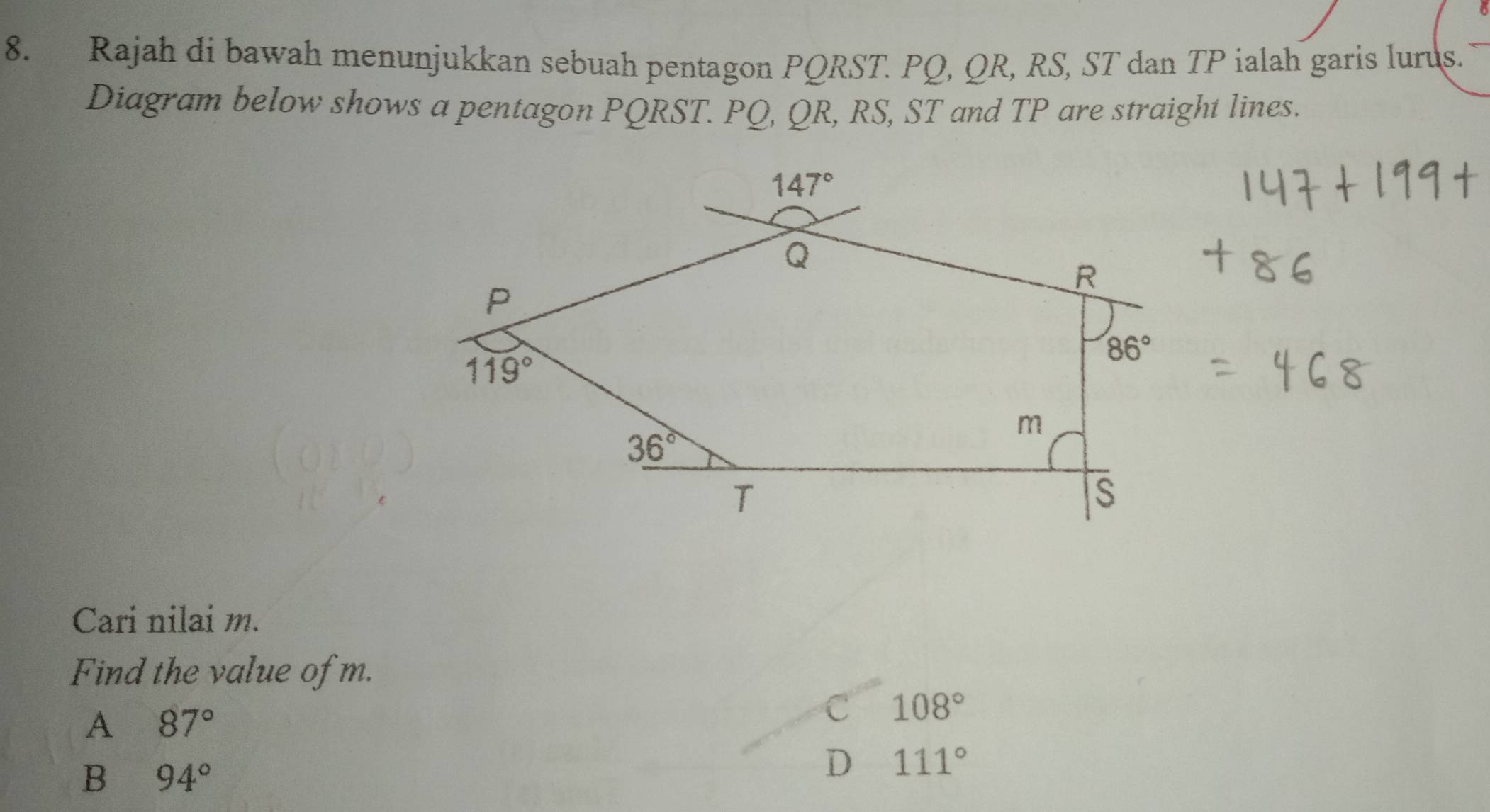 Rajah di bawah menunjukkan sebuah pentagon PQRST. PQ, QR, RS, ST dan TP ialah garis lurus.
Diagram below shows a pentagon PQRST. PQ, QR, RS, ST and TP are straight lines.
Cari nilai m.
Find the value of m.
A 87°
C 108°
B 94°
D 111°