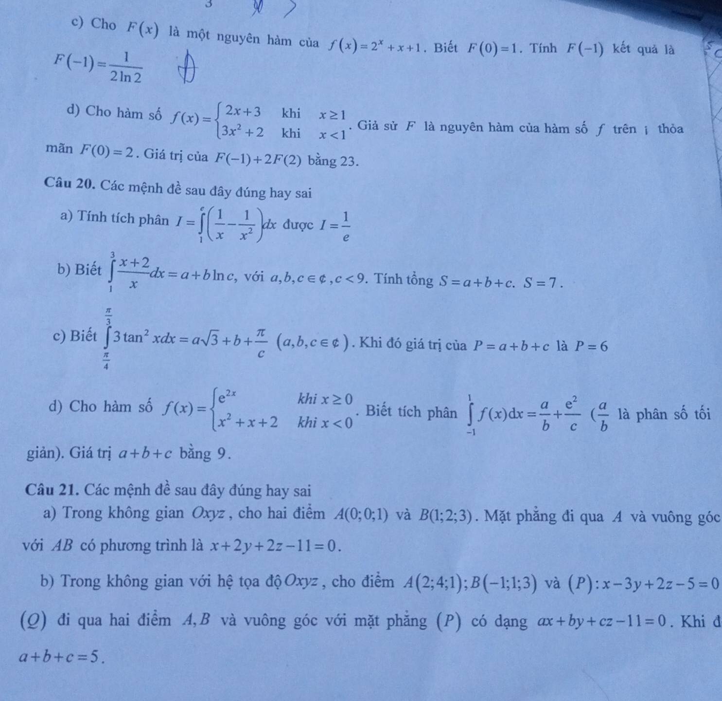 Cho F(x) là một nguyên hàm của f(x)=2^x+x+1. Biết F(0)=1. Tính F(-1) kết quả là C
F(-1)= 1/2ln 2 
d) Cho hàm số f(x)=beginarrayl 2x+3khix≥ 1 3x^2+2khix<1endarray.. Giả sử F là nguyên hàm của hàm số ƒ trên ị thỏa
mãn F(0)=2. Giá trị của F(-1)+2F(2) bằng 23.
Câu 20. Các mệnh đề sau đây đúng hay sai
a) Tính tích phân I=∈tlimits _1^(e(frac 1)x- 1/x^2 )dx được I= 1/e 
b) Biết ∈tlimits _1^(3frac x+2)xdx=a+bln c , với a,b,c∈ varphi ,c,c<9</tex> . Tính tổng S=a+b+c.S=7.
c) Biết ∈tlimits _ π /4 ^ π /3 3tan^2xdx=asqrt(3)+b+ π /c (a,b,c∈ e). Khi đó giá trị ciaP=a+b+c là P=6
d) Cho hàm số f(x)=beginarrayl e^(2x)khix≥ 0 x^2+x+2khix<0endarray.. Biết tích phân ∈tlimits _(-1)^1f(x)dx= a/b + e^2/c ( a/b  là phân số tối
giản). Giá trị a+b+c bằng 9.
Câu 21. Các mệnh đề sau đây đúng hay sai
a) Trong không gian Oxyz , cho hai điểm A(0;0;1) và B(1;2;3). Mặt phẳng đi qua A và vuông góc
với AB có phương trình là x+2y+2z-11=0.
b) Trong không gian với hệ tọa độ Oxyz , cho điểm A(2;4;1);B(-1;1;3) và (P) ):x-3y+2z-5=0
(Q) đi qua hai điểm A,B và vuông góc với mặt phẳng (P) có dạng ax+by+cz-11=0. Khi đ
a+b+c=5.