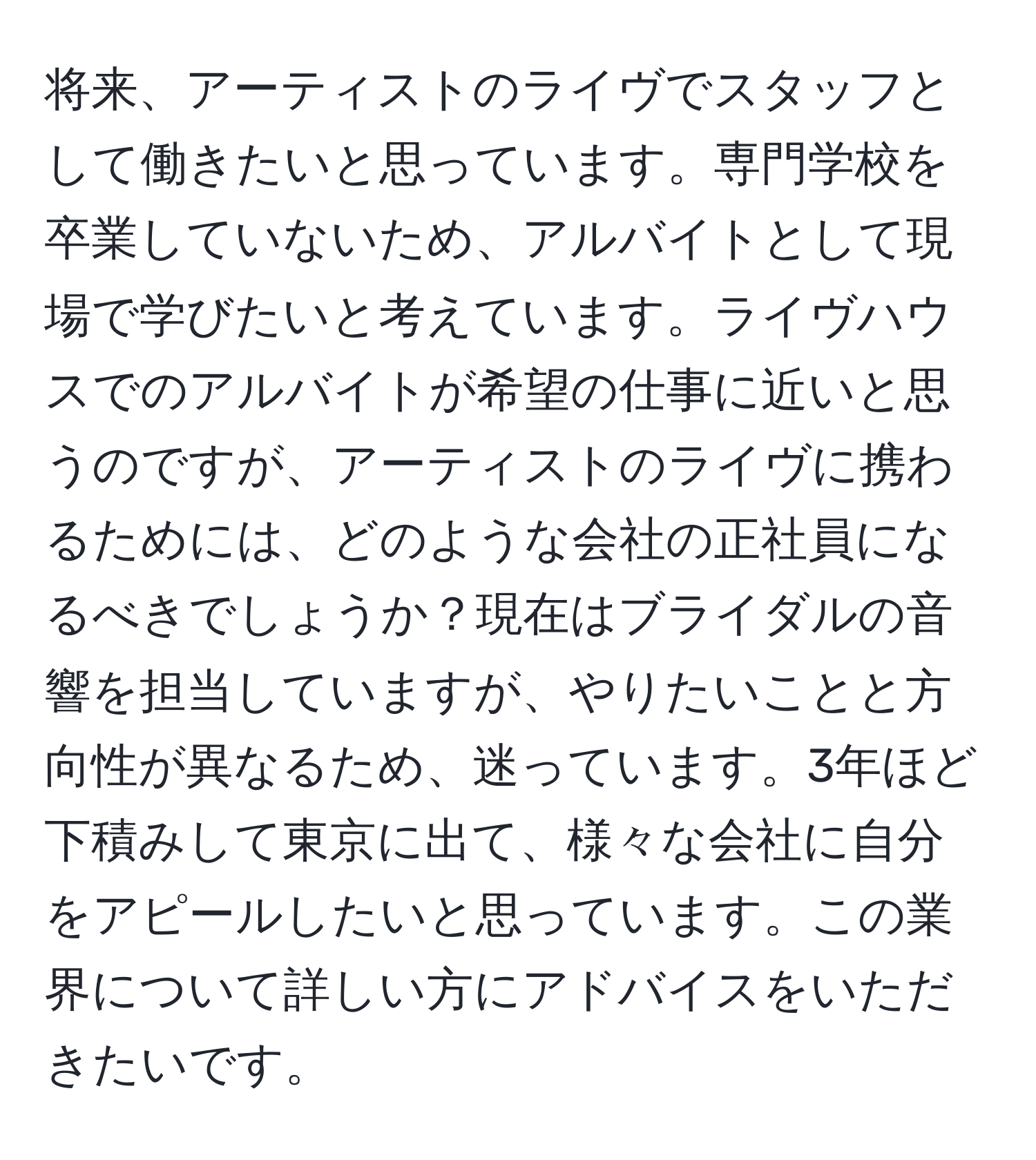 将来、アーティストのライヴでスタッフとして働きたいと思っています。専門学校を卒業していないため、アルバイトとして現場で学びたいと考えています。ライヴハウスでのアルバイトが希望の仕事に近いと思うのですが、アーティストのライヴに携わるためには、どのような会社の正社員になるべきでしょうか？現在はブライダルの音響を担当していますが、やりたいことと方向性が異なるため、迷っています。3年ほど下積みして東京に出て、様々な会社に自分をアピールしたいと思っています。この業界について詳しい方にアドバイスをいただきたいです。