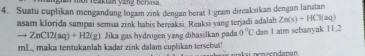 mot reakian ying bersica 
4. Suatu cuplikan mengandung logam zink dengan berat 1 gram direaksikan dengan larutan 
asam klorida sampai semua zink habis herpaksi. Reaksi yang terjadi adalah Zn(s)+HCl(aq)
to ZnC12(aq)+H2(g). Jika gas hydrügen yang dihasilkan pada 0°C dan 1 atm sebanyak 11.2
mL, maka tentukanlah kadar zink dalam cuplikan tersebut!