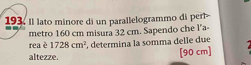 Il lato minore di un parallelogrammo di perl 
metro 160 cm misura 32 cm. Sapendo che l’a- 
rea è 1728cm^2 , determina la somma delle due 
altezze. [ 90 cm ]