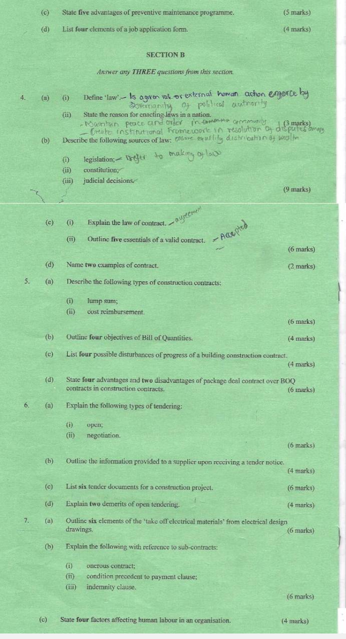 State five advantages of preventive maintenance programme. (5 marks) 
(d) List four elements of a job application form. (4 marks) 
SECTION B 
Answer any THREE questions from this section. 
4. (a) (i) Define ‘law’. Is agvet or 
(ii) State the reason for enacting laws in a na 
(b) Describe the following sources of law: 
(i) legislation; 
(ii) constitution; 
(iii) judicial decisions. 
(9 marks) 
(c) (i) Explain the law of contract. 
(ii) Outline five essentials of a valid contract. 
(6 marks) 
(d) Name two examples of contract. (2 marks) 
5. (a) Describe the following types of construction contracts: 
(i) lump sum; 
(ii) cost reimbursement. 
(6 marks) 
(b) Outline four objectives of Bill of Quantities. (4 marks) 
(c) List four possible disturbances of progress of a building construction contract. 
(4 marks) 
(d) State four advantages and two disadvantages of package deal contract over BOQ 
contracts in construction contracts. (6 marks) 
6. (a) Explain the following types of tendering: 
(i) open; 
(ii) negotiation. 
(6 marks) 
(b) Outline the information provided to a supplier upon receiving a tender notice. 
(4 marks) 
(c) List six tender documents for a construction project. (6 marks) 
(d) Explain two demerits of open tendering. (4 marks) 
7. (a) Outlinc six elements of the ‘take off electrical materials’ from electrical design 
drawings. (6 marks) 
(b) Explain the following with reference to sub-contracts: 
(i) onerous contract; 
(ii) condition precedent to payment clause: 
(iii) indemnity clause. 
(6 marks) 
(c) State four factors affecting human labour in an organisation. (4 marks)