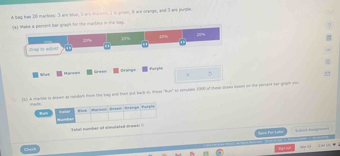 A bag has 20 marbles: 3 are blue, 5 are maroon, 1 is green, 8 are orange, and 3 are purple. 
(a) Make a percent bar graph for the marbles in the bag. 
?
20% 20% 20% 20% 20%
《 r 
Drag to adjust 《 > 
∞ 
Blue Maroon Green Orange Purple 
× 5
(b) A marble is drawn at random from the bag and then put back in. Press "Run" to simulate 1000 of these draws based on the percent bar graph you 
made. 
Run 
Total number of simulated draws: () 
Save For Later Submit Assignment 
rved Terms of Use | Privacy Center | Access bility 
Check Sign out Mar 24 2:44 US