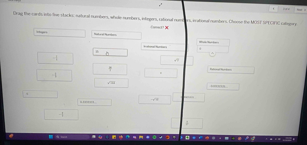 < 3 of 4 Next >
Drag the cards into five stacks: natural numbers, whole numbers, integers, rational numbers, irrational numbers. Choose the MOST SPECIFIC category.
Correct?
Integers Natural Numbers
Whole Numbers
Irrational Numbers
0
15
- 7/1 
sqrt(2)
 36/2 
Rational Numbers
- 2/3 
sqrt(144)
- 0.031313131....
-5
6421521.
-sqrt(10)
0.3333333...,
- 9/3 
 5/17 
Search