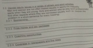 2 2. Gender equity issues in a variety of athetic and sport activites 
Men and women are not often treated equally in sports the isqualry 
starts when they are young. Gvts and women who do play spon professionally 
find other aspects where they are not treated equally, such iss (expian the 
_ 
_2 2.1. Sponsorship problem in a short sentence for every heading) 
_ 
_2 2 2. Prize money and pay packages 
_ 
_2 2.3. Coaching opportunities 
2 2.4. Coverage in newspapers and the news