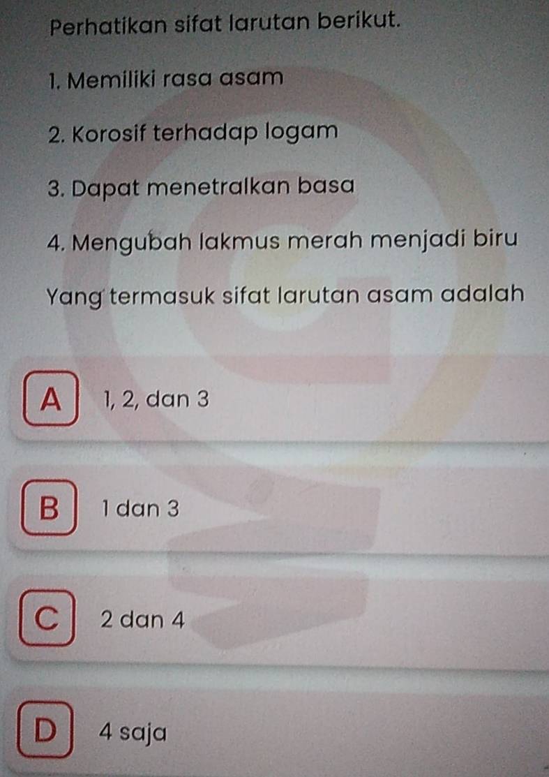 Perhatikan sifat larutan berikut.
1. Memiliki rasa asam
2. Korosif terhadap logam
3. Dapat menetralkan basa
4. Mengubah lakmus merah menjadi biru
Yang termasuk sifat larutan asam adalah
A 1, 2, dan 3
B 1 dan 3
C 2 dan 4
D 4 saja