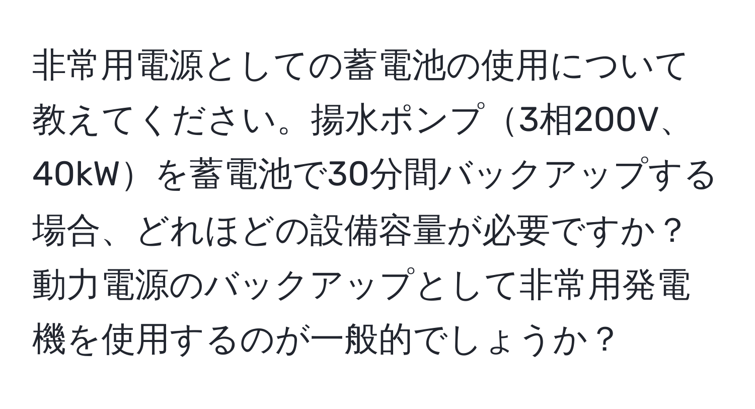 非常用電源としての蓄電池の使用について教えてください。揚水ポンプ3相200V、40kWを蓄電池で30分間バックアップする場合、どれほどの設備容量が必要ですか？動力電源のバックアップとして非常用発電機を使用するのが一般的でしょうか？