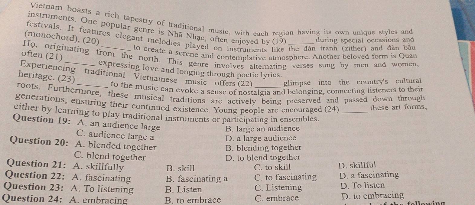 Vietnam boasts a rich tapestry of traditional music, with each region having its own unique styles and
instruments. One popular genre is Nhã Nhạc, often enjoyed by () 19) during special occasions and
festivals. It features elegant melodies played on instruments ke the đàn tranh (zither) and đàn bầu
(monochord), (20)
to create a serene and contemplative atmosphere. Another beloved form is Quan
often (21)
Ho, originating from the north. This genre involves alternating verses sung by men and women,
expressing love and longing through poetic lyrics.
Experiencing traditional Vietnamese music offers (22) glimpse into the country's cultural
heritage. (23)
to the music can evoke a sense of nostalgia and belonging, connecting listeners to their
roots. Furthermore, these musical traditions are actively being preserved and passed down through
generations, ensuring their continued existence. Young people are encouraged (24)
these art forms,
either by learning to play traditional instruments or participating in ensembles._
Question 19: A. an audience large
B. large an audience
C. audience large a
D. a large audience
Question 20: A. blended together
B. blending together
C. blend together D. to blend together
Question 21: A. skillfully B. skill C. to skill D. skillful
Question 22: A. fascinating B. fascinating a C. to fascinating D. a fascinating
Question 23: A. To listening B. Listen C. Listening D. To listen
Question 24: A. embracing B. to embrace C. embrace D. to embracing